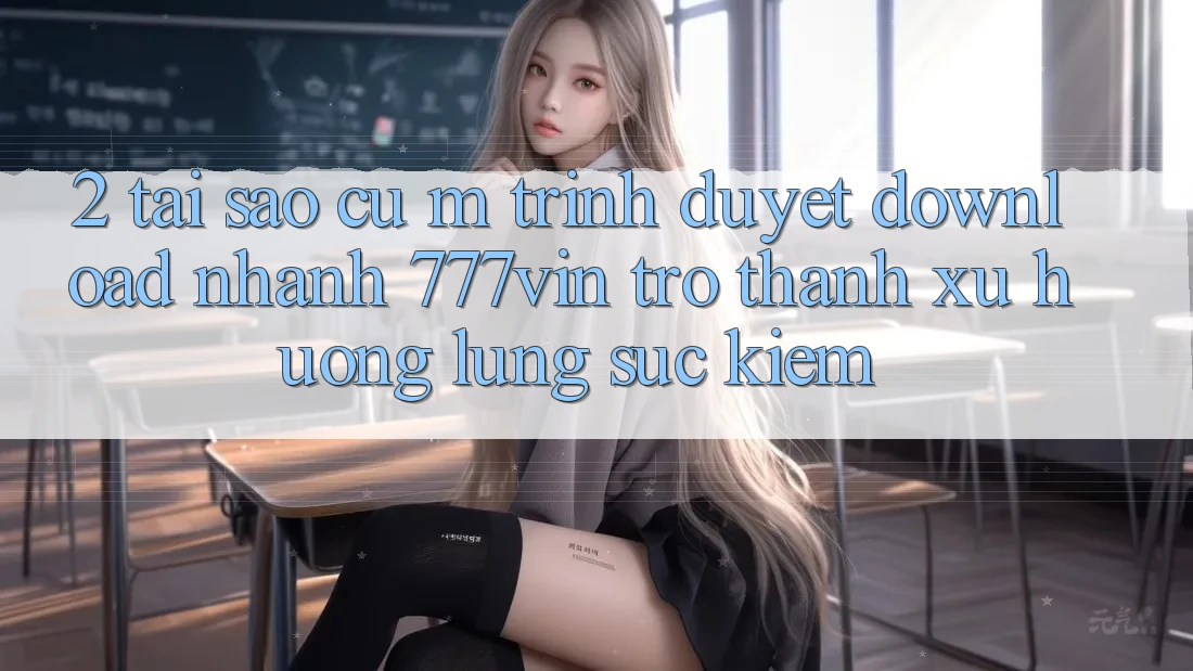 2. Tại Sao Cụ M Trình Duyệt “Download Nhanh 777vin” Trở Thành Xu Hướng Lùng sục kiếm? 2. Tại Sao Cụ M Trình Duyệt “Download Nhanh 777vin” Trở Thành Xu Hướng Lùng sục kiếm?