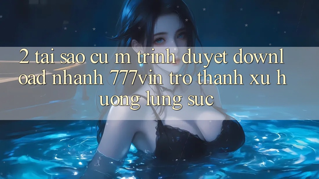 2. Tại Sao Cụ M Trình Duyệt “Download Nhanh 777vin” Trở thành Xu Hướng Lùng sục?