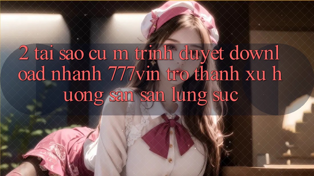 2. Tại Sao Cụ M Trình Duyệt “Download Nhanh 777vin” Trở Thành Xu Hướng Săn săn lùng sục?