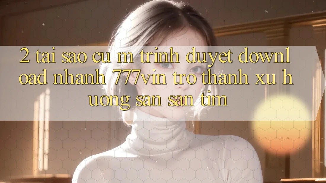 2. Tại Sao Cụ M Trình Duyệt “Download Nhanh 777vin” Trở Thành Xu Hướng Săn săn tìm?