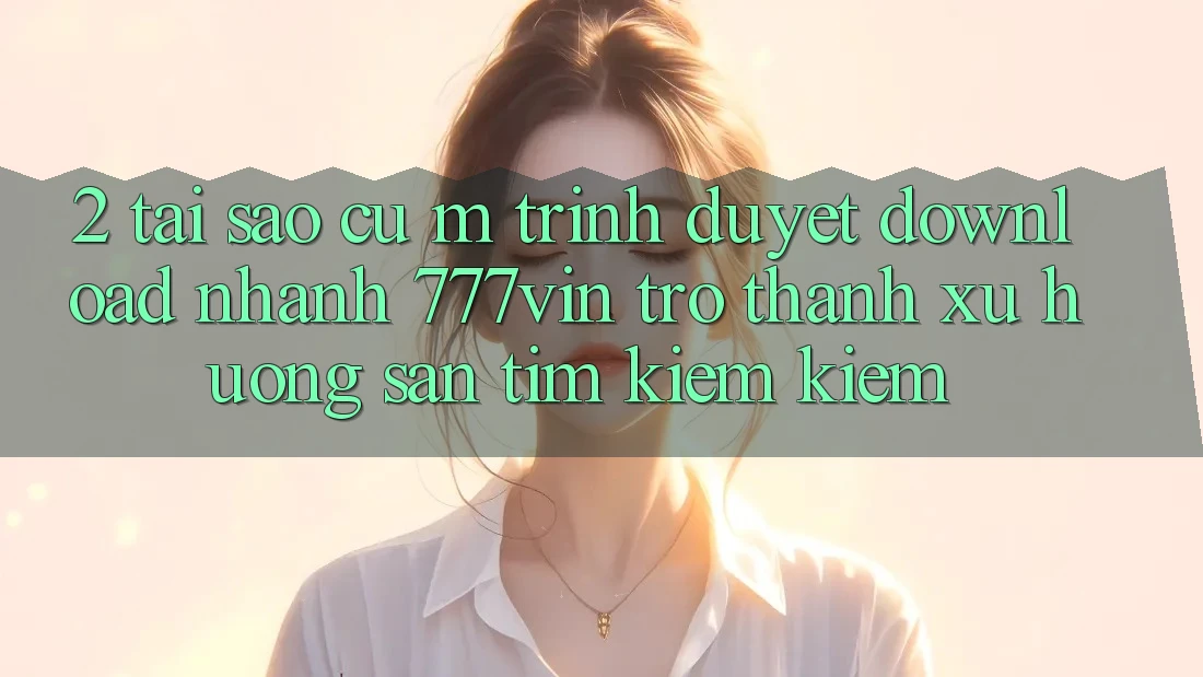 2. Tại Sao Cụ M Trình Duyệt “Download Nhanh 777vin” Trở Thành Xu Hướng Săn tìm kiếm Kiếm? 2. Tại Sao Cụ M Trình Duyệt “Download Nhanh 777vin” Trở Thành Xu Hướng Săn tìm kiếm Kiếm?