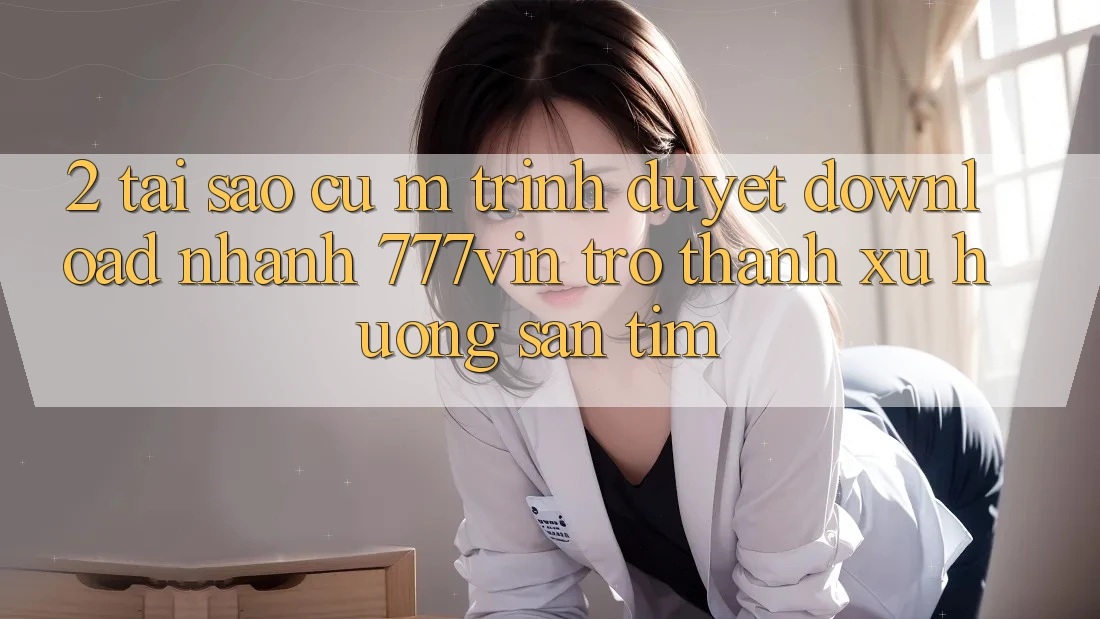 2. Tại Sao Cụ M Trình Duyệt “Download Nhanh 777vin” Trở Thành Xu Hướng Săn tìm? 2. Tại Sao Cụ M Trình Duyệt “Download Nhanh 777vin” Trở Thành Xu Hướng Săn tìm?