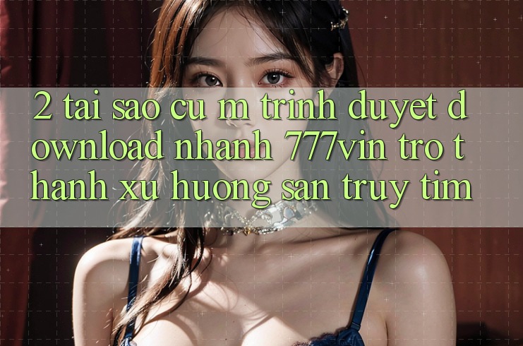 2. Tại Sao Cụ M Trình Duyệt “Download Nhanh 777vin” Trở Thành Xu Hướng Săn truy tìm? 2. Tại Sao Cụ M Trình Duyệt “Download Nhanh 777vin” Trở Thành Xu Hướng Săn truy tìm?