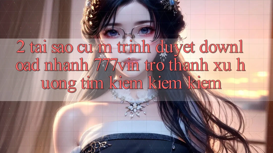 2. Tại Sao Cụ M Trình Duyệt “Download Nhanh 777vin” Trở Thành Xu Hướng Tìm kiếm kiếm Kiếm? 2. Tại Sao Cụ M Trình Duyệt “Download Nhanh 777vin” Trở Thành Xu Hướng Tìm kiếm kiếm Kiếm?