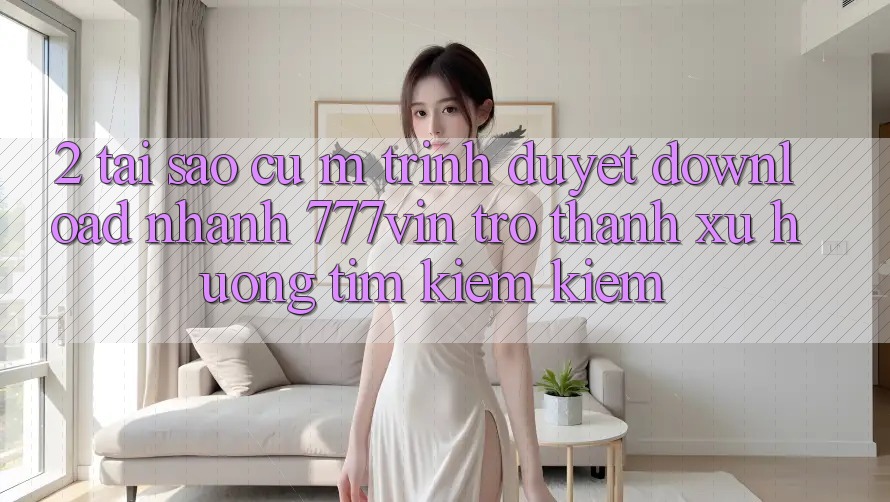 2. Tại Sao Cụ M Trình Duyệt “Download Nhanh 777vin” Trở Thành Xu Hướng Tìm kiếm Kiếm? 2. Tại Sao Cụ M Trình Duyệt “Download Nhanh 777vin” Trở Thành Xu Hướng Tìm kiếm Kiếm?