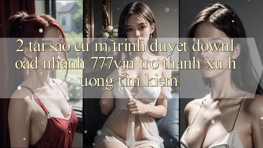 2. Tại Sao Cụ M Trình Duyệt “Download Nhanh 777vin” Trở Thành Xu Hướng Tìm Kiếm? 2. Tại Sao Cụ M Trình Duyệt “Download Nhanh 777vin” Trở Thành Xu Hướng Tìm Kiếm?