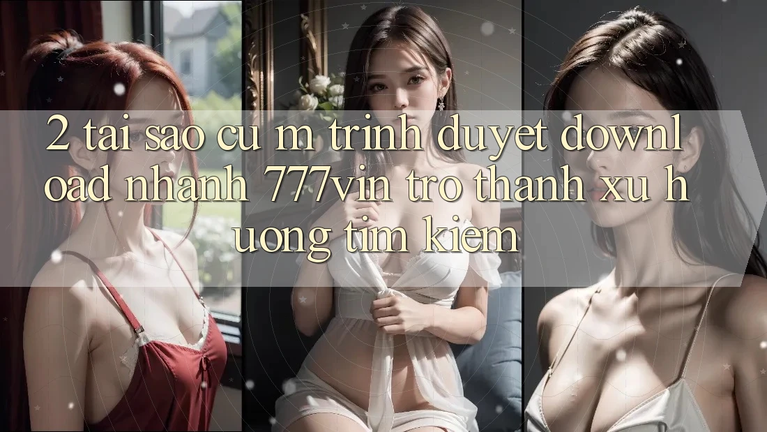 2. Tại Sao Cụ M Trình Duyệt “Download Nhanh 777vin” Trở Thành Xu Hướng Tìm Kiếm? 2. Tại Sao Cụ M Trình Duyệt “Download Nhanh 777vin” Trở Thành Xu Hướng Tìm Kiếm?