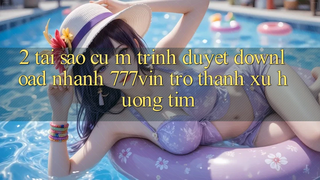 2. Tại Sao Cụ M Trình Duyệt “Download Nhanh 777vin” Trở Thành Xu Hướng Tìm? 2. Tại Sao Cụ M Trình Duyệt “Download Nhanh 777vin” Trở Thành Xu Hướng Tìm?