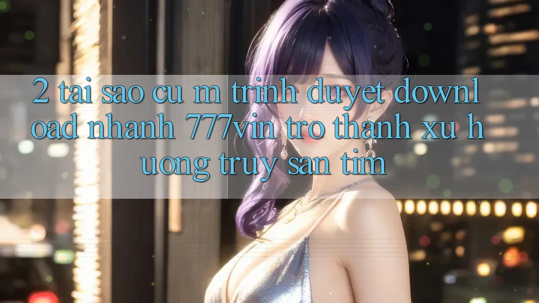 2. Tại Sao Cụ M Trình Duyệt “Download Nhanh 777vin” Trở Thành Xu Hướng Truy săn tìm? 2. Tại Sao Cụ M Trình Duyệt “Download Nhanh 777vin” Trở Thành Xu Hướng Truy săn tìm?