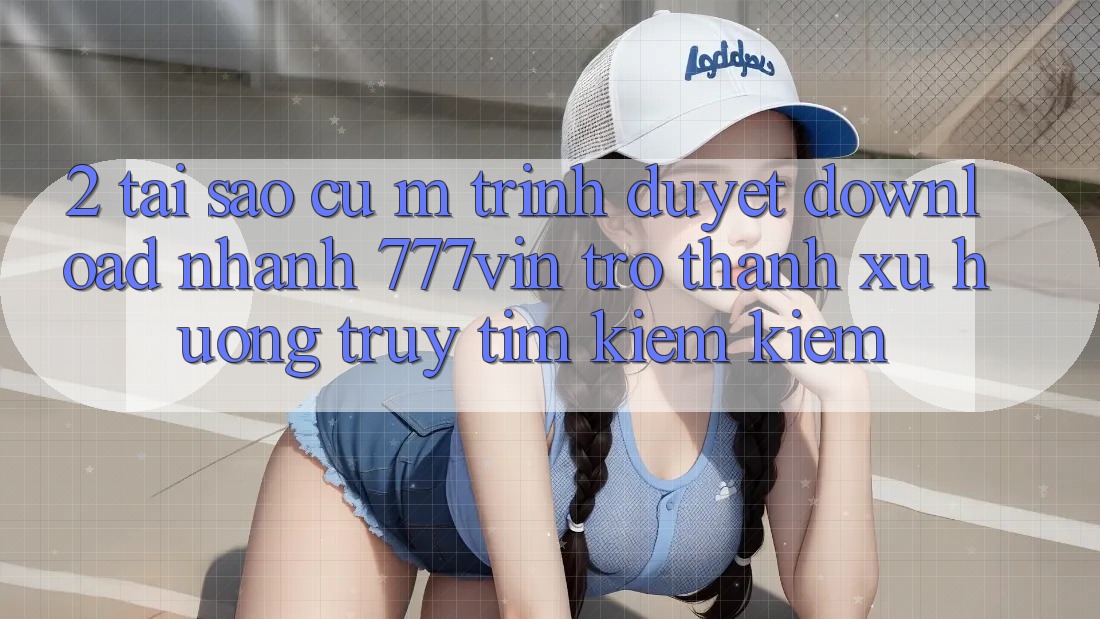 2. Tại Sao Cụ M Trình Duyệt “Download Nhanh 777vin” Trở Thành Xu Hướng Truy tìm kiếm Kiếm?