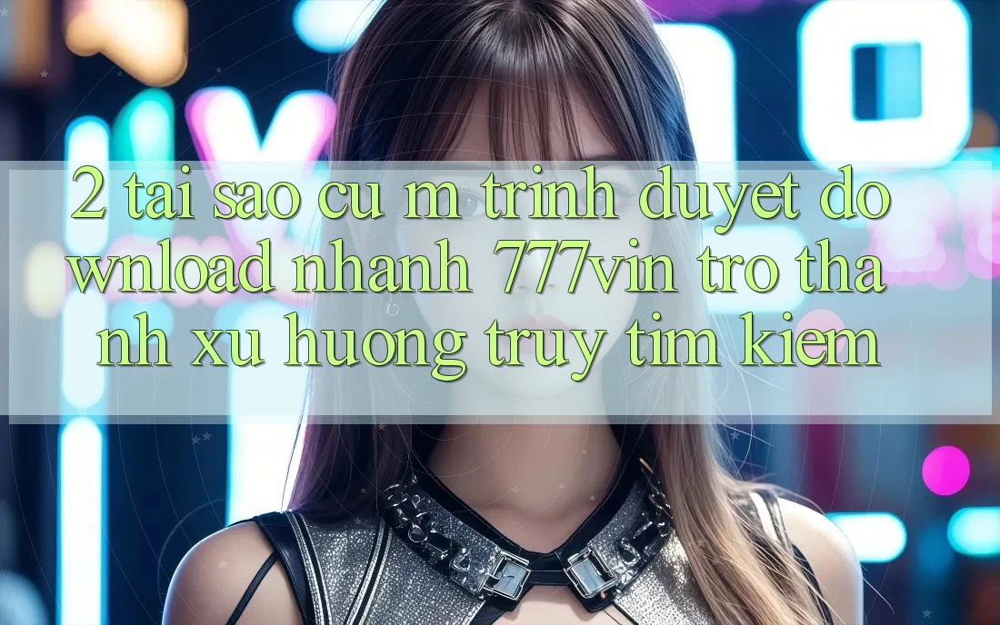 2. Tại Sao Cụ M Trình Duyệt “Download Nhanh 777vin” Trở Thành Xu Hướng Truy tìm Kiếm? 2. Tại Sao Cụ M Trình Duyệt “Download Nhanh 777vin” Trở Thành Xu Hướng Truy tìm Kiếm?