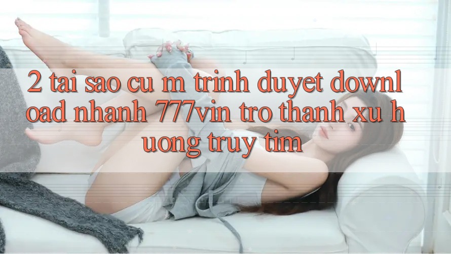 2. Tại Sao Cụ M Trình Duyệt “Download Nhanh 777vin” Trở Thành Xu Hướng Truy tìm? 2. Tại Sao Cụ M Trình Duyệt “Download Nhanh 777vin” Trở Thành Xu Hướng Truy tìm?