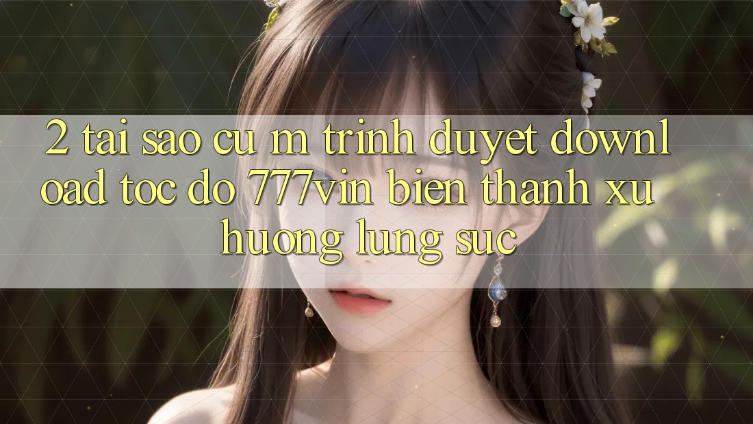 2. Tại Sao Cụ M Trình Duyệt “Download Tốc độ 777vin” Biến thành Xu Hướng Lùng sục?