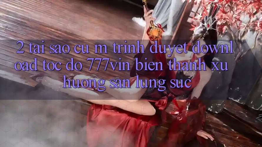 2. Tại Sao Cụ M Trình Duyệt “Download Tốc độ 777vin” Biến thành Xu Hướng Săn lùng sục?