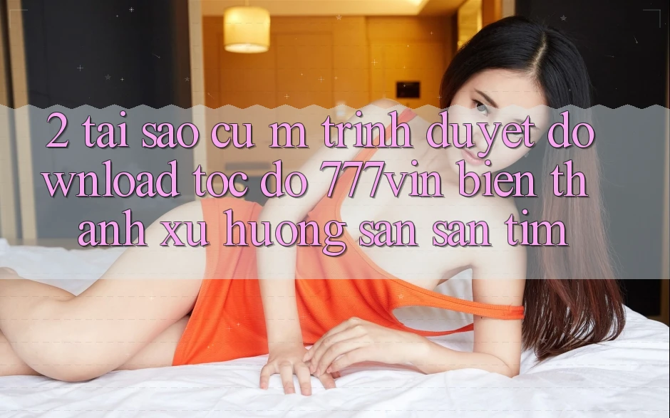 2. Tại Sao Cụ M Trình Duyệt “Download Tốc độ 777vin” Biến thành Xu Hướng Săn săn tìm? 2. Tại Sao Cụ M Trình Duyệt “Download Tốc độ 777vin” Biến thành Xu Hướng Săn săn tìm?