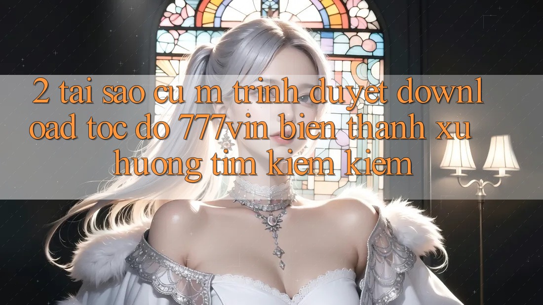 2. Tại Sao Cụ M Trình Duyệt “Download Tốc độ 777vin” Biến thành Xu Hướng Tìm kiếm Kiếm?