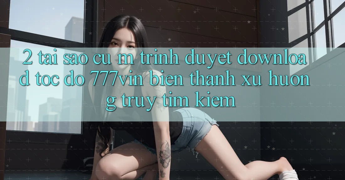 2. Tại Sao Cụ M Trình Duyệt “Download Tốc độ 777vin” Biến thành Xu Hướng Truy tìm Kiếm? 2. Tại Sao Cụ M Trình Duyệt “Download Tốc độ 777vin” Biến thành Xu Hướng Truy tìm Kiếm?