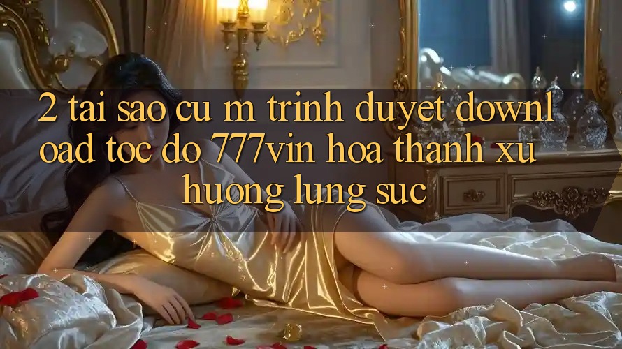 2. Tại Sao Cụ M Trình Duyệt “Download Tốc độ 777vin” Hóa thành Xu Hướng Lùng sục?
