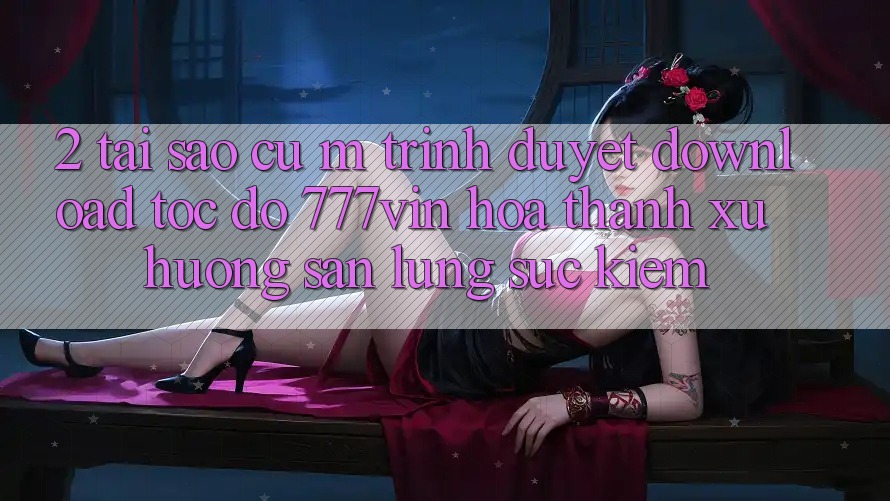 2. Tại Sao Cụ M Trình Duyệt “Download Tốc độ 777vin” Hóa thành Xu Hướng Săn lùng sục Kiếm?