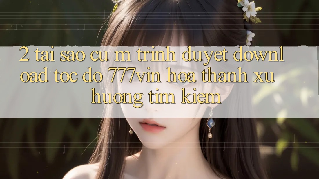 2. Tại Sao Cụ M Trình Duyệt “Download Tốc độ 777vin” Hóa thành Xu Hướng Tìm Kiếm? 2. Tại Sao Cụ M Trình Duyệt “Download Tốc độ 777vin” Hóa thành Xu Hướng Tìm Kiếm?