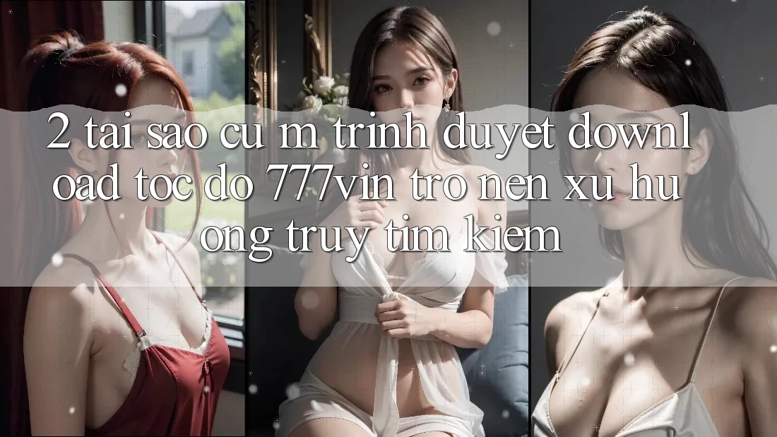 2. Tại Sao Cụ M Trình Duyệt “Download Tốc độ 777vin” Trở nên Xu Hướng Truy tìm kiếm? 2. Tại Sao Cụ M Trình Duyệt “Download Tốc độ 777vin” Trở nên Xu Hướng Truy tìm kiếm?