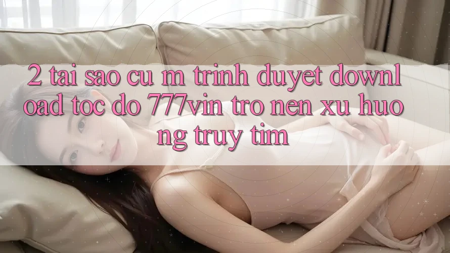2. Tại Sao Cụ M Trình Duyệt “Download Tốc độ 777vin” Trở nên Xu Hướng Truy tìm?