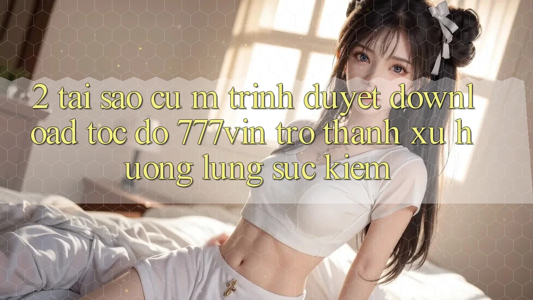 2. Tại Sao Cụ M Trình Duyệt “Download Tốc độ 777vin” Trở Thành Xu Hướng Lùng sục Kiếm? 2. Tại Sao Cụ M Trình Duyệt “Download Tốc độ 777vin” Trở Thành Xu Hướng Lùng sục Kiếm?