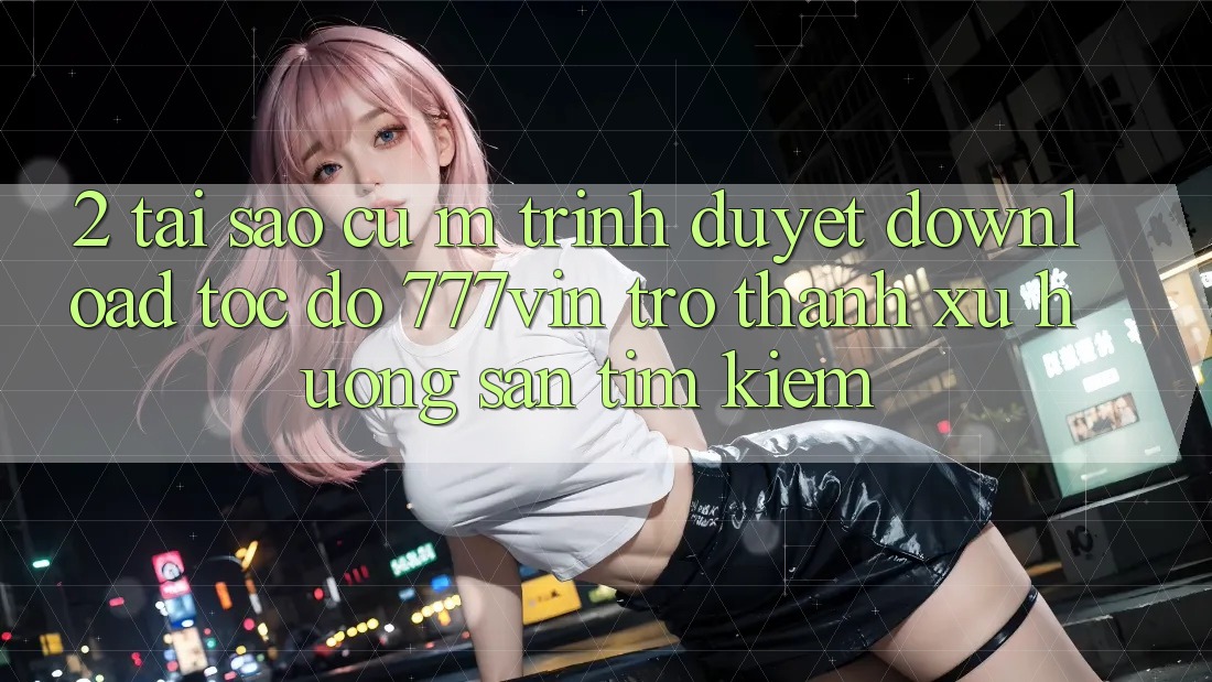 2. Tại Sao Cụ M Trình Duyệt “Download Tốc độ 777vin” Trở Thành Xu Hướng Săn tìm Kiếm? 2. Tại Sao Cụ M Trình Duyệt “Download Tốc độ 777vin” Trở Thành Xu Hướng Săn tìm Kiếm?