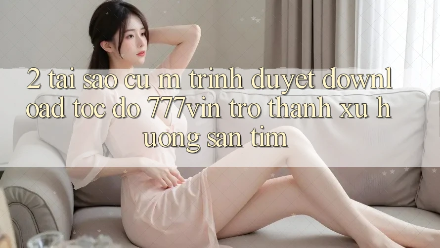 2. Tại Sao Cụ M Trình Duyệt “Download Tốc độ 777vin” Trở Thành Xu Hướng Săn tìm? 2. Tại Sao Cụ M Trình Duyệt “Download Tốc độ 777vin” Trở Thành Xu Hướng Săn tìm?