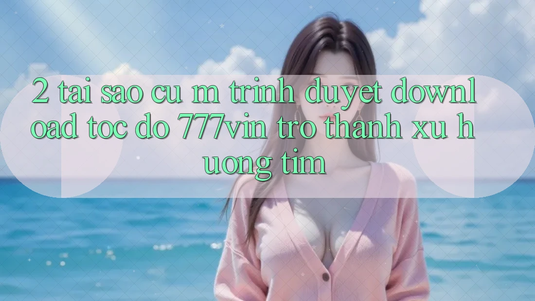 2. Tại Sao Cụ M Trình Duyệt “Download Tốc độ 777vin” Trở Thành Xu Hướng Tìm? 2. Tại Sao Cụ M Trình Duyệt “Download Tốc độ 777vin” Trở Thành Xu Hướng Tìm?