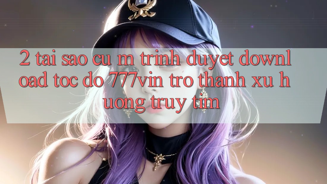 2. Tại Sao Cụ M Trình Duyệt “Download Tốc độ 777vin” Trở Thành Xu Hướng Truy tìm? 2. Tại Sao Cụ M Trình Duyệt “Download Tốc độ 777vin” Trở Thành Xu Hướng Truy tìm?