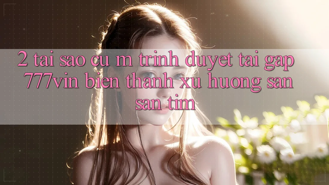 2. Tại Sao Cụ M Trình Duyệt “Tải Gấp 777vin” Biến thành Xu Hướng Săn săn tìm?