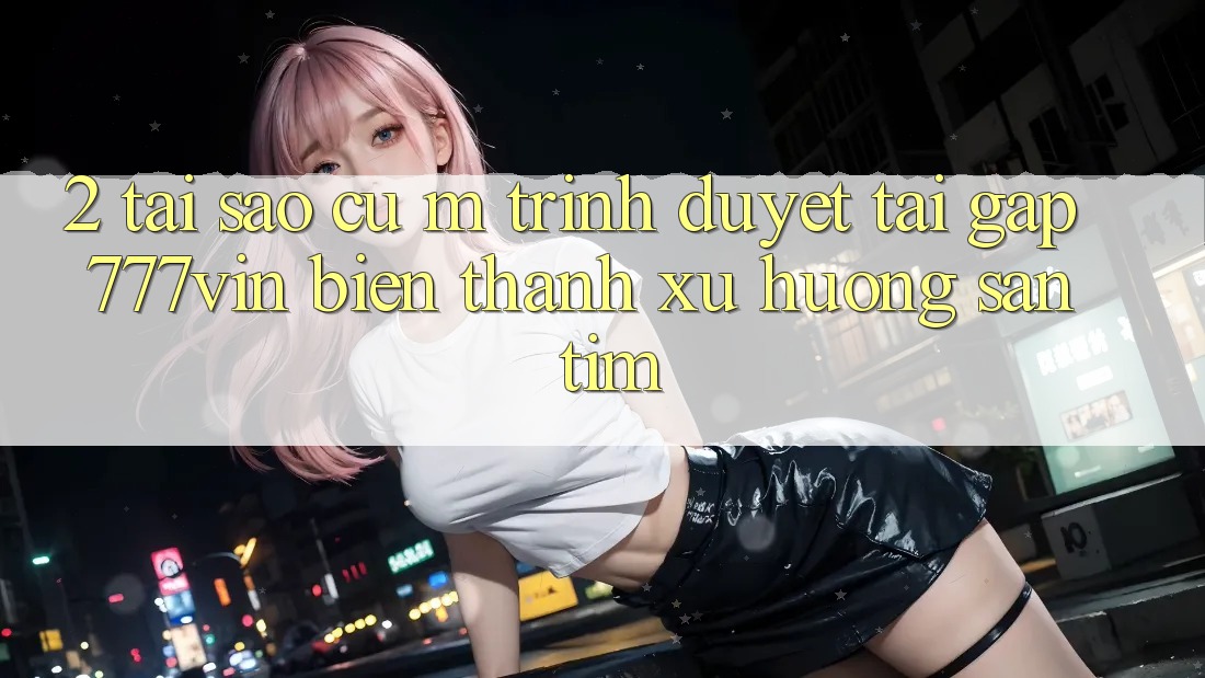 2. Tại Sao Cụ M Trình Duyệt “Tải Gấp 777vin” Biến thành Xu Hướng Săn tìm?