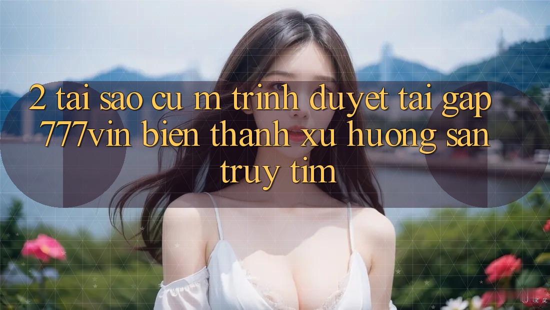 2. Tại Sao Cụ M Trình Duyệt “Tải Gấp 777vin” Biến thành Xu Hướng Săn truy tìm? 2. Tại Sao Cụ M Trình Duyệt “Tải Gấp 777vin” Biến thành Xu Hướng Săn truy tìm?