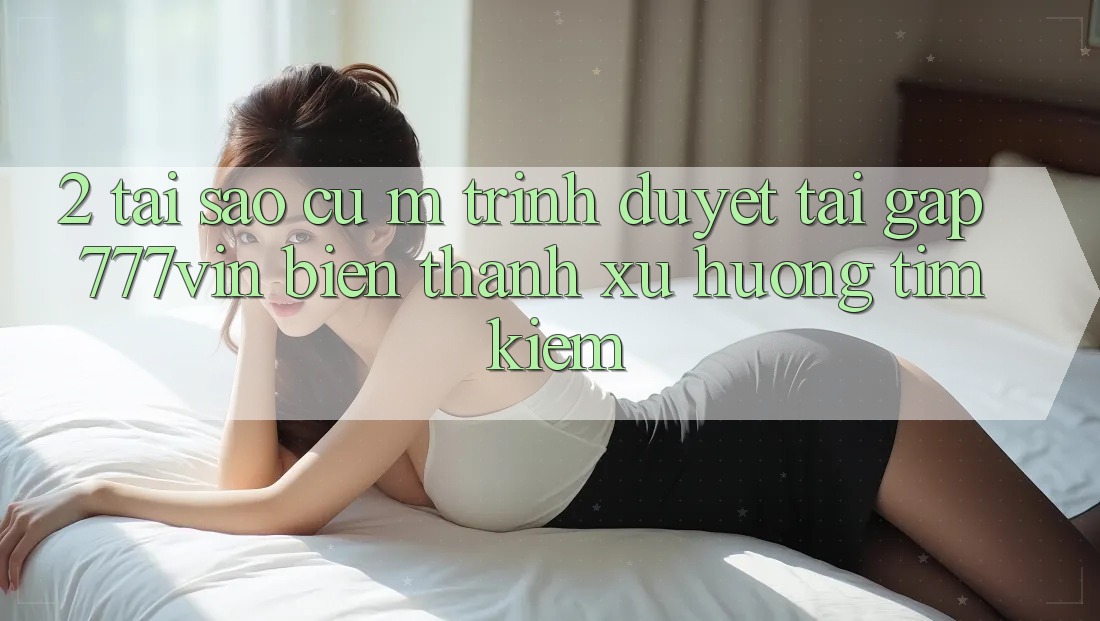 2. Tại Sao Cụ M Trình Duyệt “Tải Gấp 777vin” Biến thành Xu Hướng Tìm Kiếm? 2. Tại Sao Cụ M Trình Duyệt “Tải Gấp 777vin” Biến thành Xu Hướng Tìm Kiếm?