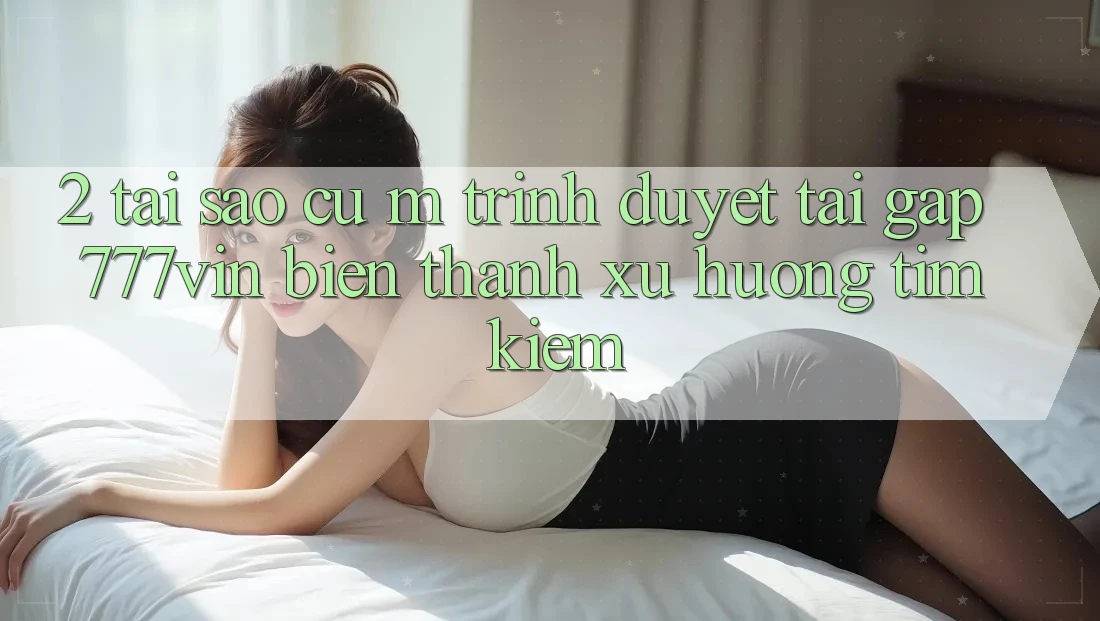 2. Tại Sao Cụ M Trình Duyệt “Tải Gấp 777vin” Biến thành Xu Hướng Tìm Kiếm?