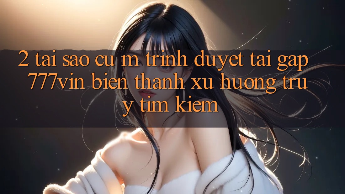 2. Tại Sao Cụ M Trình Duyệt “Tải Gấp 777vin” Biến thành Xu Hướng Truy tìm Kiếm? 2. Tại Sao Cụ M Trình Duyệt “Tải Gấp 777vin” Biến thành Xu Hướng Truy tìm Kiếm?