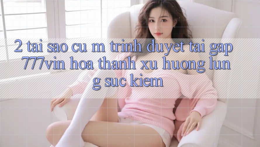 2. Tại Sao Cụ M Trình Duyệt “Tải Gấp 777vin” Hóa thành Xu Hướng Lùng sục Kiếm?