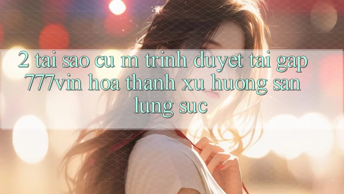 2. Tại Sao Cụ M Trình Duyệt “Tải Gấp 777vin” Hóa thành Xu Hướng Săn lùng sục? 2. Tại Sao Cụ M Trình Duyệt “Tải Gấp 777vin” Hóa thành Xu Hướng Săn lùng sục?