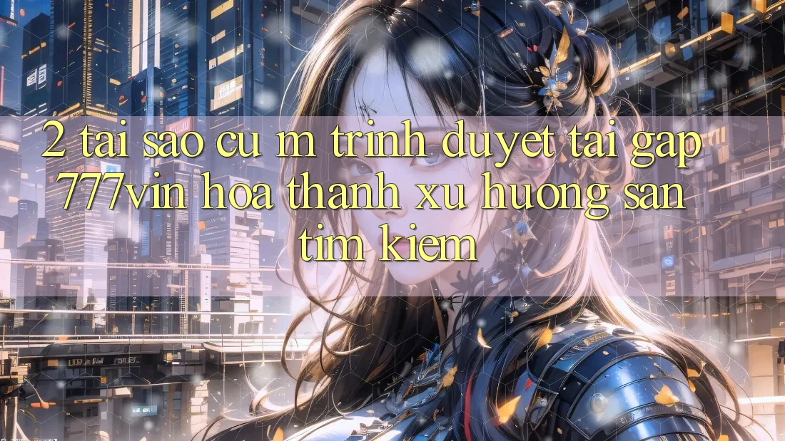 2. Tại Sao Cụ M Trình Duyệt “Tải Gấp 777vin” Hóa thành Xu Hướng Săn tìm Kiếm?