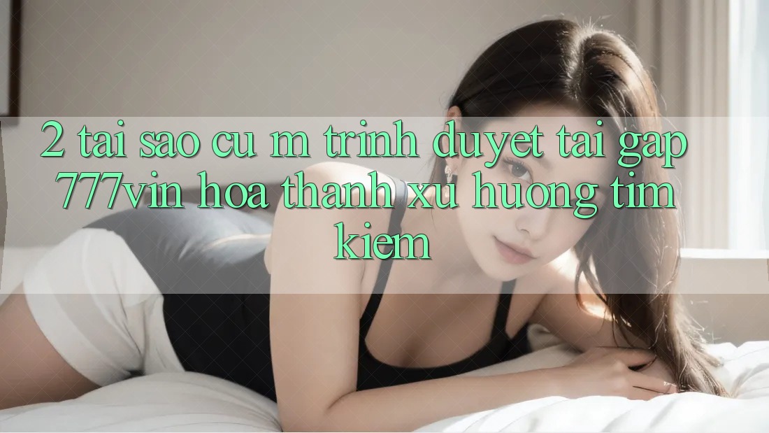 2. Tại Sao Cụ M Trình Duyệt “Tải Gấp 777vin” Hóa thành Xu Hướng Tìm Kiếm? 2. Tại Sao Cụ M Trình Duyệt “Tải Gấp 777vin” Hóa thành Xu Hướng Tìm Kiếm?