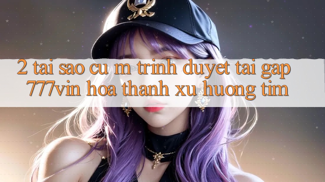 2. Tại Sao Cụ M Trình Duyệt “Tải Gấp 777vin” Hóa thành Xu Hướng Tìm? 2. Tại Sao Cụ M Trình Duyệt “Tải Gấp 777vin” Hóa thành Xu Hướng Tìm?