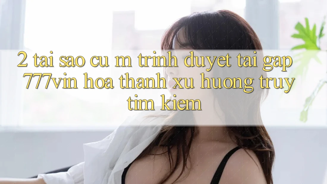 2. Tại Sao Cụ M Trình Duyệt “Tải Gấp 777vin” Hóa thành Xu Hướng Truy tìm Kiếm? 2. Tại Sao Cụ M Trình Duyệt “Tải Gấp 777vin” Hóa thành Xu Hướng Truy tìm Kiếm?