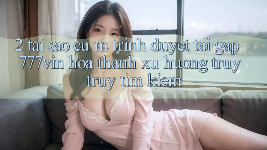 2. Tại Sao Cụ M Trình Duyệt “Tải Gấp 777vin” Hóa thành Xu Hướng Truy truy tìm kiếm?