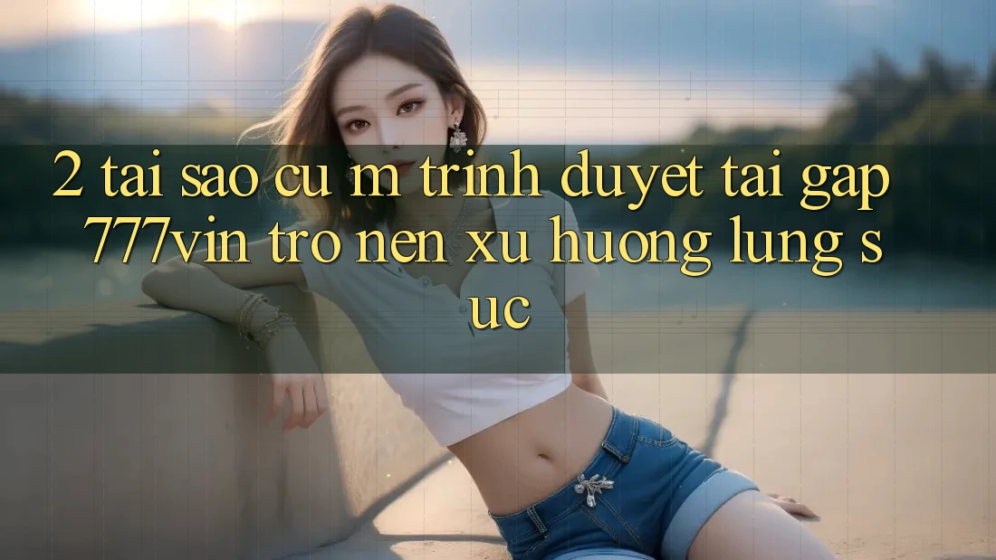 2. Tại Sao Cụ M Trình Duyệt “Tải Gấp 777vin” Trở nên Xu Hướng Lùng sục? 2. Tại Sao Cụ M Trình Duyệt “Tải Gấp 777vin” Trở nên Xu Hướng Lùng sục?