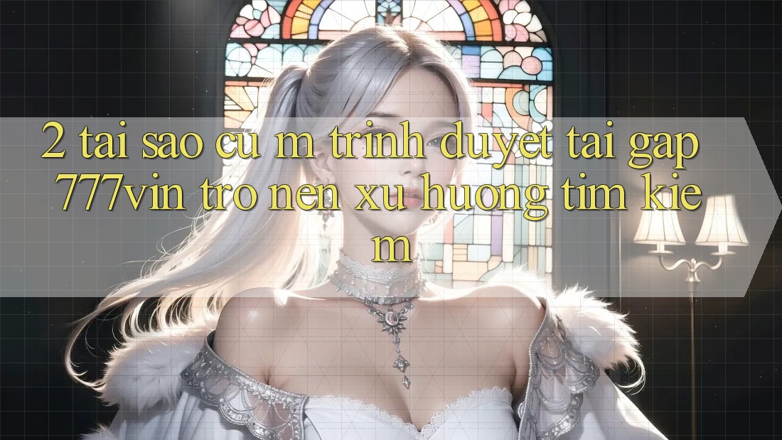 2. Tại Sao Cụ M Trình Duyệt “Tải Gấp 777vin” Trở nên Xu Hướng Tìm Kiếm?