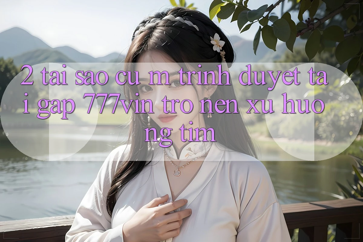 2. Tại Sao Cụ M Trình Duyệt “Tải Gấp 777vin” Trở nên Xu Hướng Tìm?