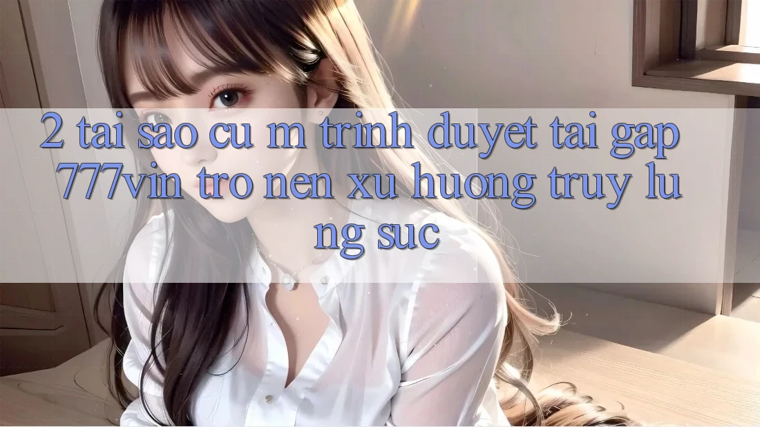 2. Tại Sao Cụ M Trình Duyệt “Tải Gấp 777vin” Trở nên Xu Hướng Truy lùng sục? 2. Tại Sao Cụ M Trình Duyệt “Tải Gấp 777vin” Trở nên Xu Hướng Truy lùng sục?