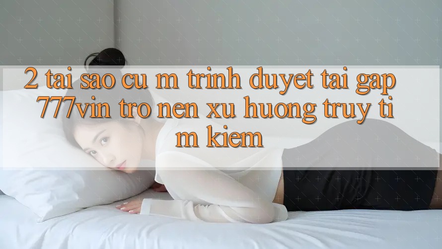 2. Tại Sao Cụ M Trình Duyệt “Tải Gấp 777vin” Trở nên Xu Hướng Truy tìm Kiếm?