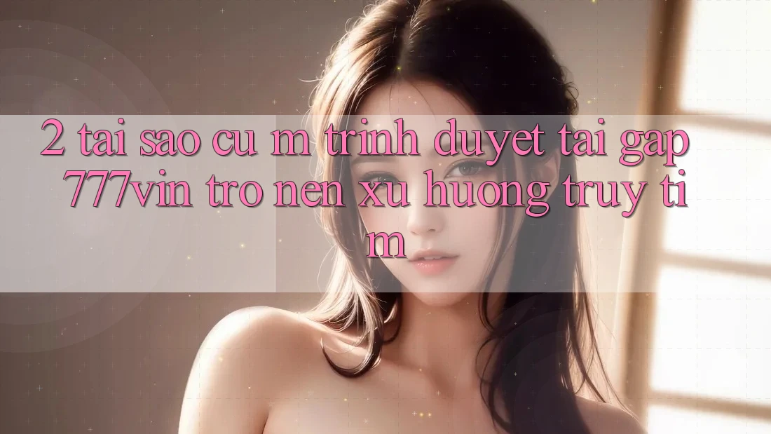 2. Tại Sao Cụ M Trình Duyệt “Tải Gấp 777vin” Trở nên Xu Hướng Truy tìm? 2. Tại Sao Cụ M Trình Duyệt “Tải Gấp 777vin” Trở nên Xu Hướng Truy tìm?